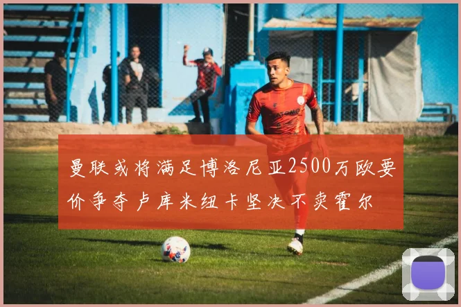 曼联或将满足博洛尼亚2500万欧要价争夺卢库米纽卡坚决不卖霍尔