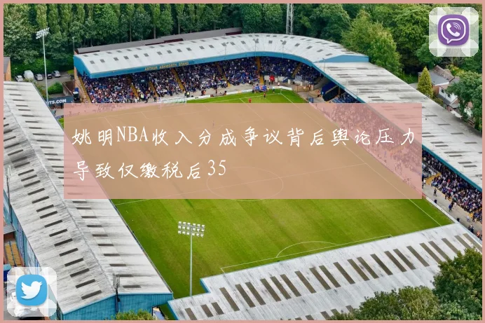 姚明NBA收入分成争议背后舆论压力导致仅缴税后35
