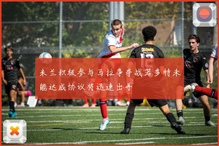 米兰积极参与马拉争夺战若多特未能达成协议将迅速出手