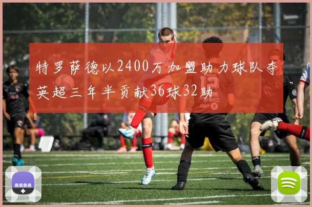 特罗萨德以2400万加盟助力球队夺英超三年半贡献36球32助