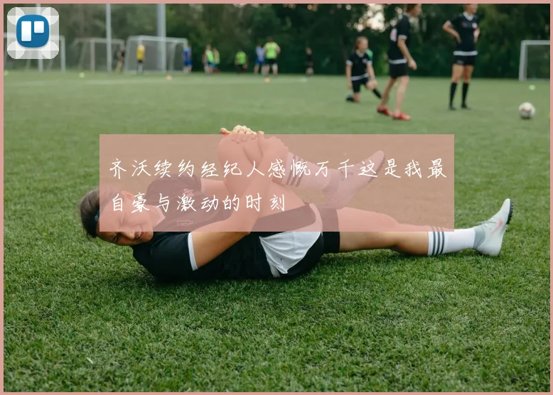 齐沃续约经纪人感慨万千这是我最自豪与激动的时刻