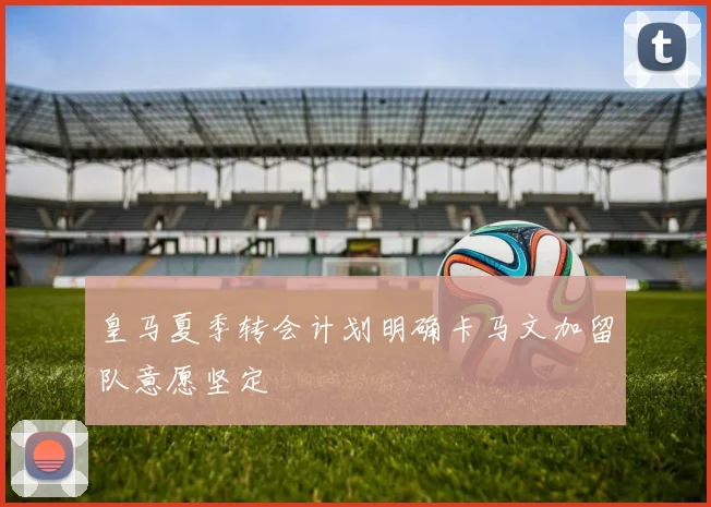 皇马夏季转会计划明确卡马文加留队意愿坚定