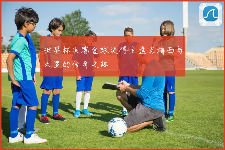 世界杯决赛金球奖得主盘点梅西与大罗的传奇之路