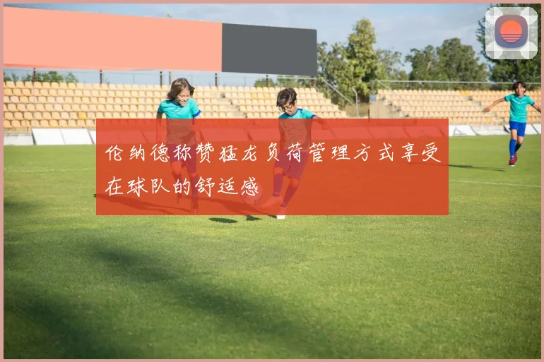 伦纳德称赞猛龙负荷管理方式享受在球队的舒适感