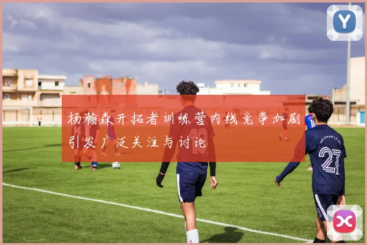 杨瀚森开拓者训练营内线竞争加剧引发广泛关注与讨论