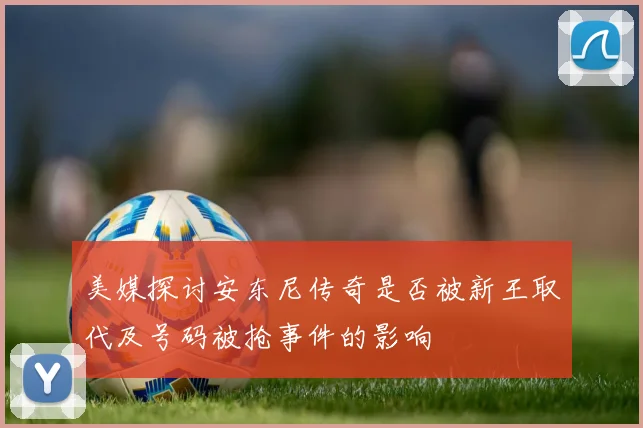 美媒探讨安东尼传奇是否被新王取代及号码被抢事件的影响