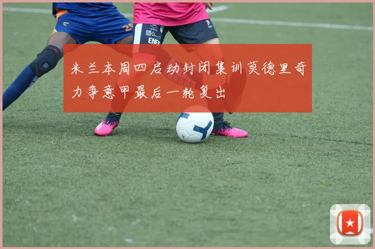 米兰本周四启动封闭集训莫德里奇力争意甲最后一轮复出