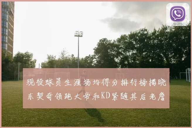 现役球员生涯场均得分排行榜揭晓东契奇领跑大帝和KD紧随其后老詹位居第四