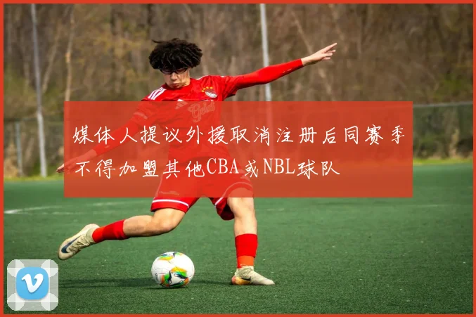 媒体人提议外援取消注册后同赛季不得加盟其他CBA或NBL球队