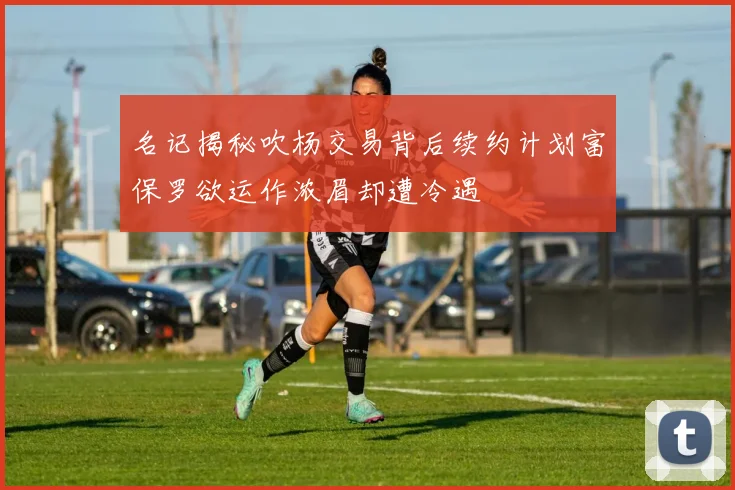 名记揭秘吹杨交易背后续约计划富保罗欲运作浓眉却遭冷遇