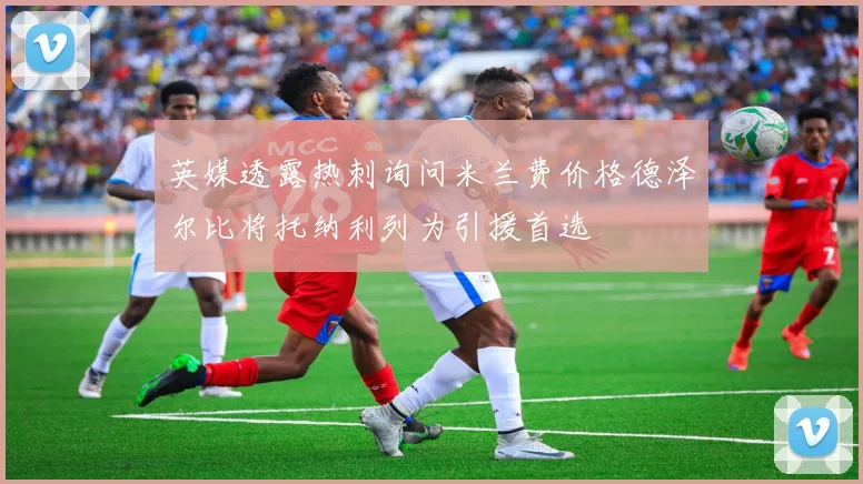 英媒透露热刺询问米兰费价格德泽尔比将托纳利列为引援首选
