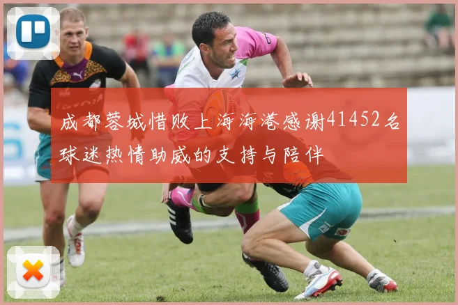 成都蓉城惜败上海海港感谢41452名球迷热情助威的支持与陪伴