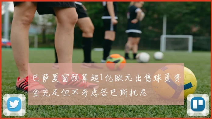 巴萨夏窗预算超1亿欧元出售球员资金充足但不考虑签巴斯托尼