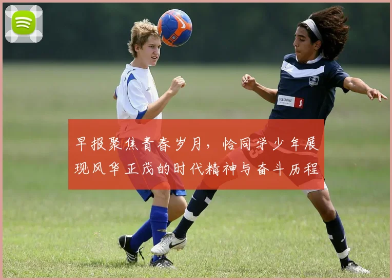早报聚焦青春岁月，恰同学少年展现风华正茂的时代精神与奋斗历程