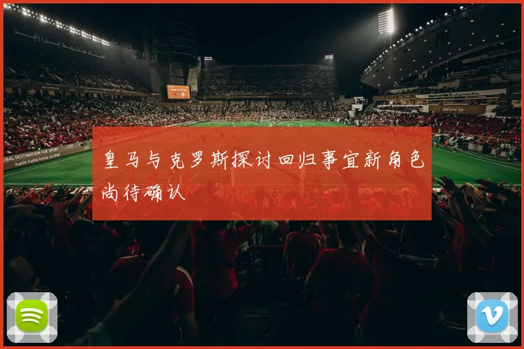 皇马与克罗斯探讨回归事宜新角色尚待确认