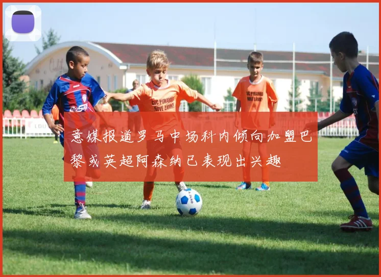意媒报道罗马中场科内倾向加盟巴黎或英超阿森纳已表现出兴趣