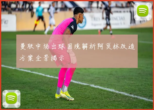 曼联中场出球困境解析阿莫林改造方案全景揭示