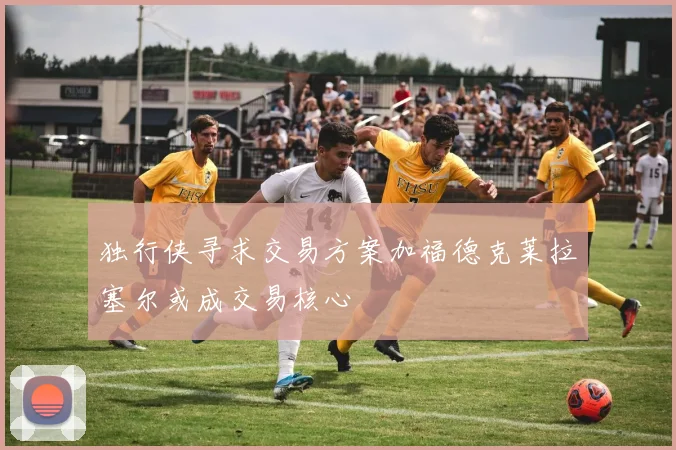 独行侠寻求交易方案加福德克莱拉塞尔或成交易核心