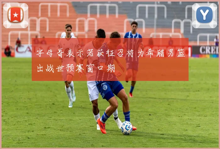 字母哥表示若获征召将为希腊男篮出战世预赛窗口期