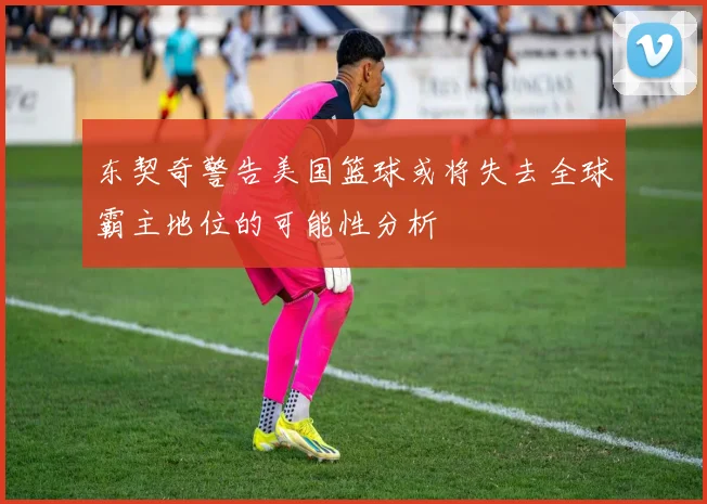 东契奇警告美国篮球或将失去全球霸主地位的可能性分析
