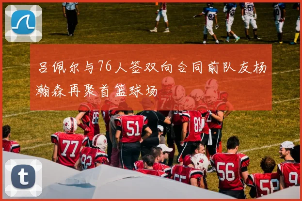 吕佩尔与76人签双向合同前队友杨瀚森再聚首篮球场