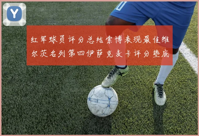 红军球员评分总结索博表现最佳维尔茨名列第四伊萨克麦卡评分垫底