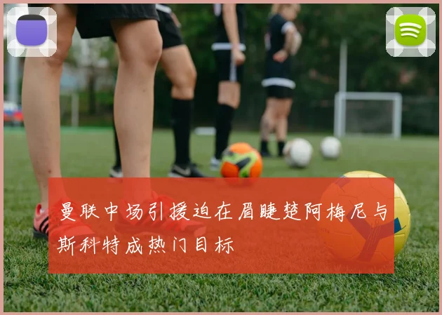 曼联中场引援迫在眉睫楚阿梅尼与斯科特成热门目标
