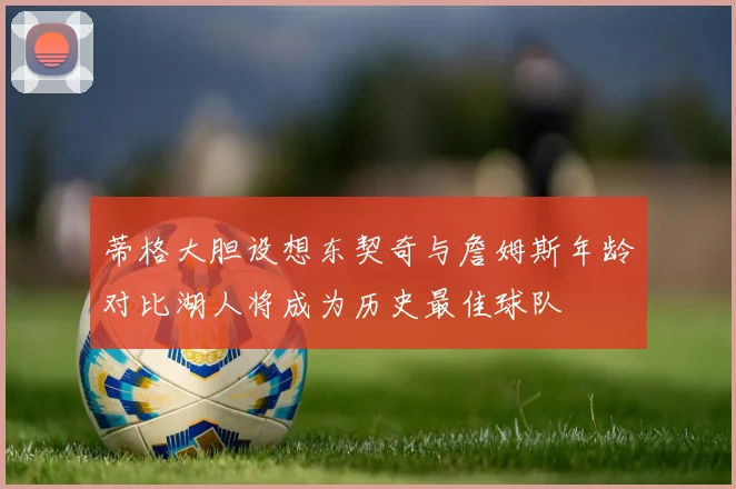 蒂格大胆设想东契奇与詹姆斯年龄对比湖人将成为历史最佳球队