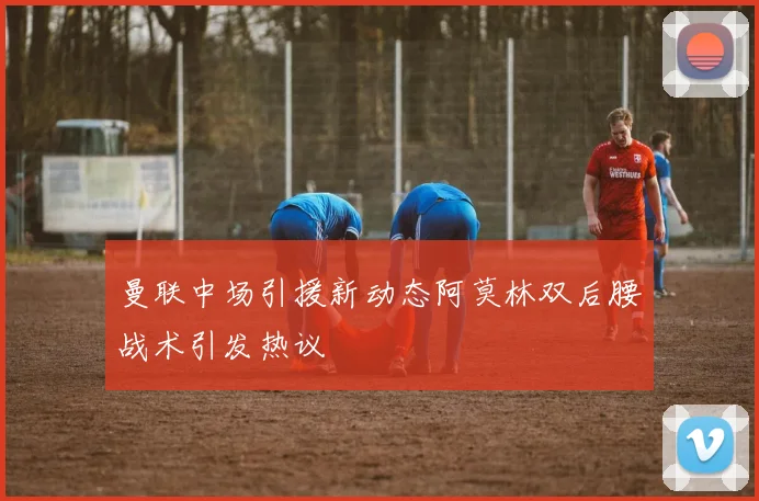 曼联中场引援新动态阿莫林双后腰战术引发热议