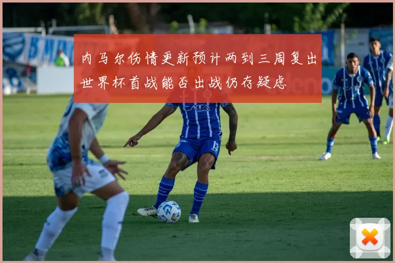 内马尔伤情更新预计两到三周复出世界杯首战能否出战仍存疑虑