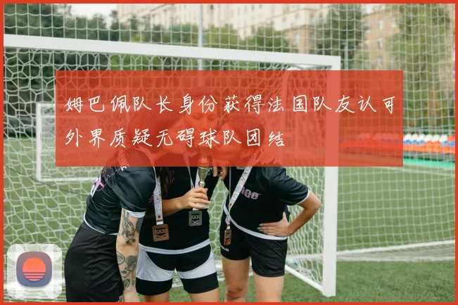 姆巴佩队长身份获得法国队友认可外界质疑无碍球队团结